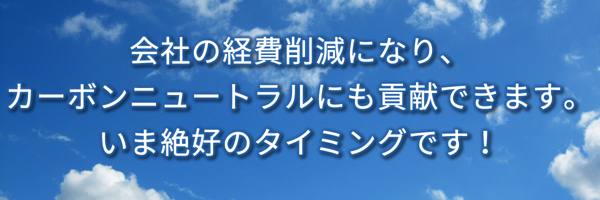 会社の経費削減になり、カーボンニュートラルにも貢献できます。いま絶好のタイミングです！